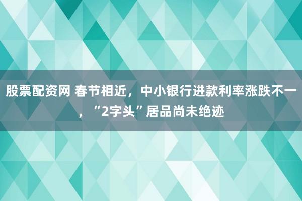 股票配资网 春节相近，中小银行进款利率涨跌不一，“2字头”居品尚未绝迹