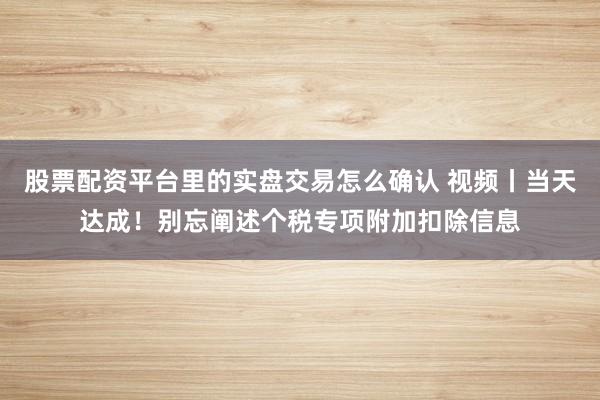 股票配资平台里的实盘交易怎么确认 视频丨当天达成！别忘阐述个税专项附加扣除信息