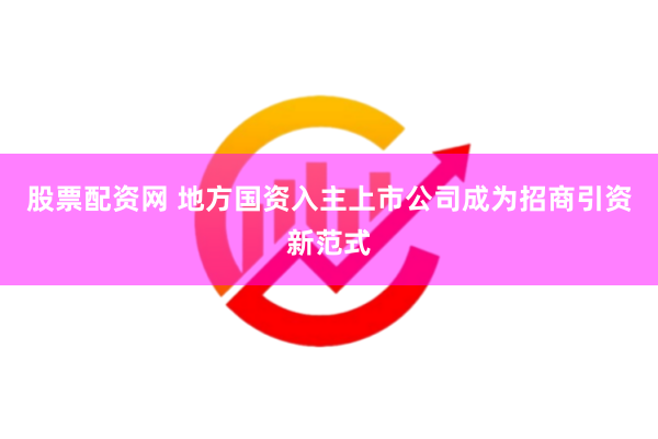 股票配资网 地方国资入主上市公司成为招商引资新范式
