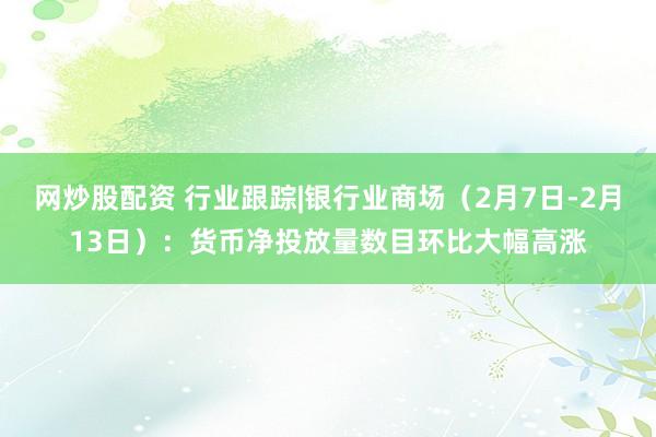 网炒股配资 行业跟踪|银行业商场（2月7日-2月13日）：货币净投放量数目环比大幅高涨