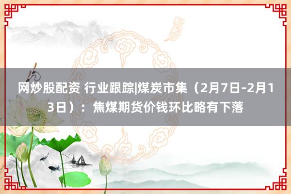 网炒股配资 行业跟踪|煤炭市集（2月7日-2月13日）：焦煤期货价钱环比略有下落
