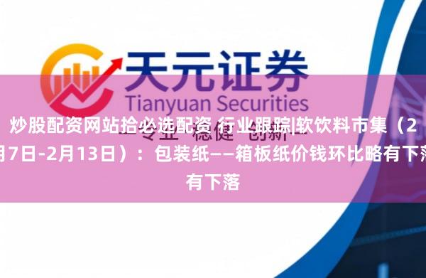 炒股配资网站拾必选配资 行业跟踪|软饮料市集（2月7日-2月13日）：包装纸——箱板纸价钱环比略有下落