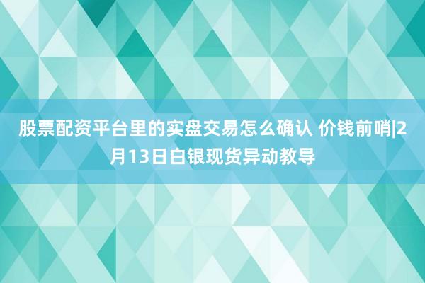 股票配资平台里的实盘交易怎么确认 价钱前哨|2月13日白银现货异动教导