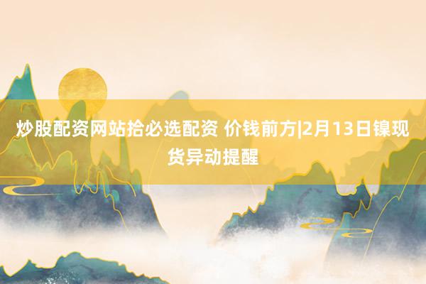 炒股配资网站拾必选配资 价钱前方|2月13日镍现货异动提醒