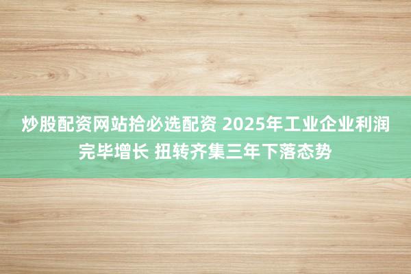 炒股配资网站拾必选配资 2025年工业企业利润完毕增长 扭转齐集三年下落态势