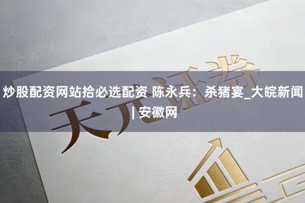 炒股配资网站拾必选配资 陈永兵：杀猪宴_大皖新闻 | 安徽网