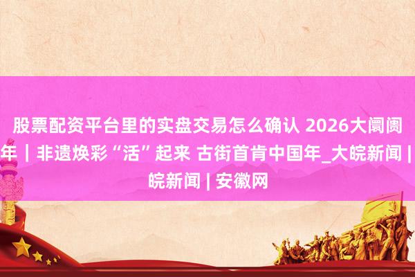 股票配资平台里的实盘交易怎么确认 2026大阛阓看中国年｜非遗焕彩“活”起来 古街首肯中国年_大皖新闻 | 安徽网