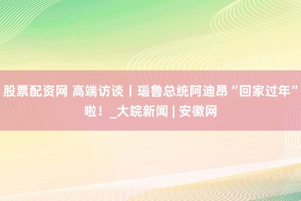 股票配资网 高端访谈丨瑙鲁总统阿迪昂“回家过年”啦！_大皖新闻 | 安徽网