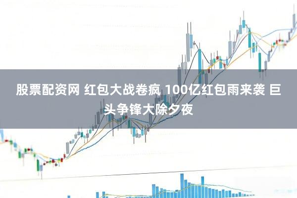 股票配资网 红包大战卷疯 100亿红包雨来袭 巨头争锋大除夕夜