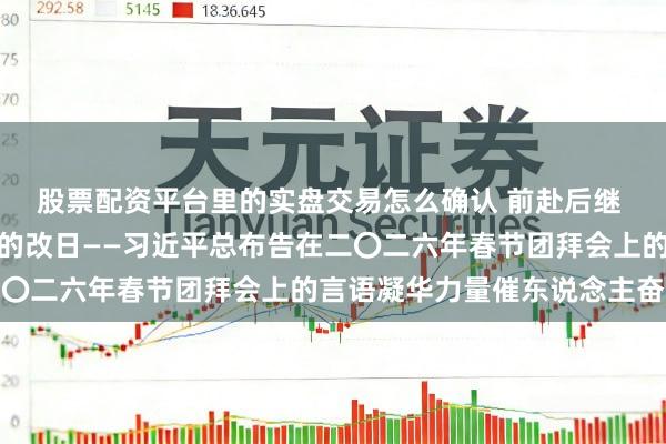 股票配资平台里的实盘交易怎么确认 前赴后继 共同始创愈加好意思好的改日——习近平总布告在二〇二六年春节团拜会上的言语凝华力量催东说念主奋进