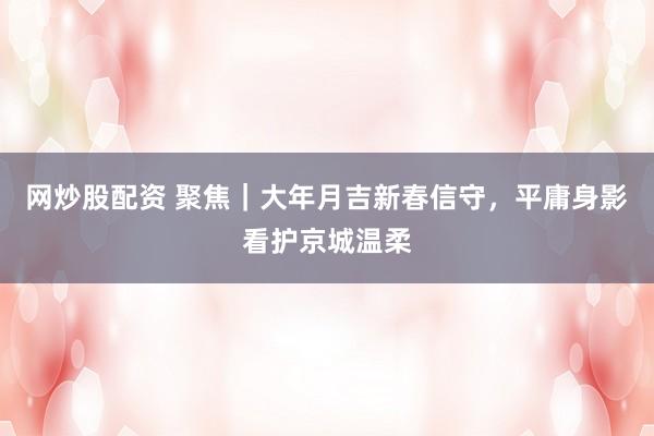 网炒股配资 聚焦｜大年月吉新春信守，平庸身影看护京城温柔