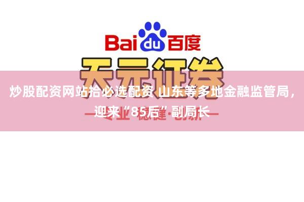 炒股配资网站拾必选配资 山东等多地金融监管局，迎来“85后”副局长
