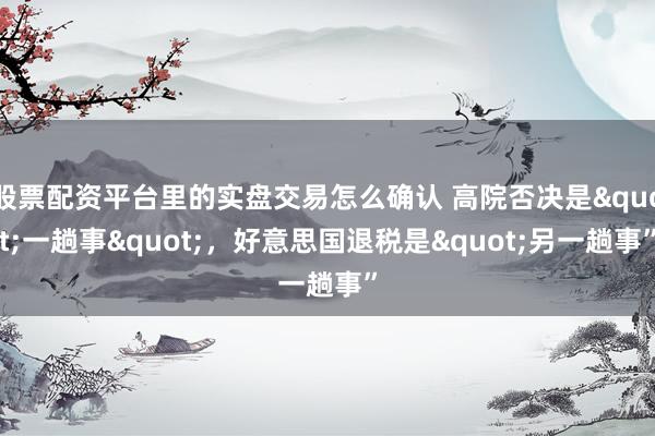 股票配资平台里的实盘交易怎么确认 高院否决是"一趟事"，好意思国退税是"另一趟事”