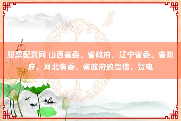 股票配资网 山西省委、省政府，辽宁省委、省政府，河北省委、省政府致贺信、贺电