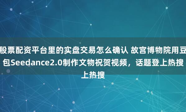 股票配资平台里的实盘交易怎么确认 故宫博物院用豆包Seedance2.0制作文物祝贺视频，话题登上热搜