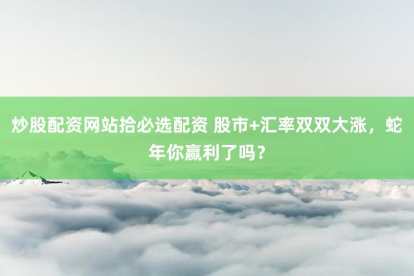 炒股配资网站拾必选配资 股市+汇率双双大涨，蛇年你赢利了吗？
