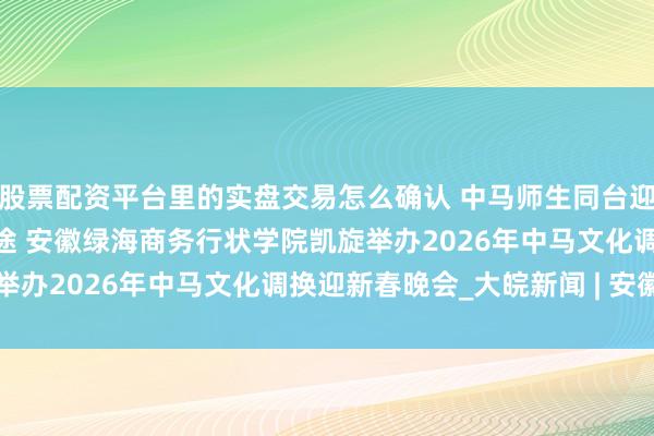 股票配资平台里的实盘交易怎么确认 中马师生同台迎新春 文化和会共启新征途 安徽绿海商务行状学院凯旋举办2026年中马文化调换迎新春晚会_大皖新闻 | 安徽网