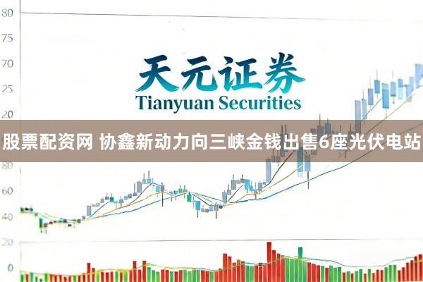 股票配资网 协鑫新动力向三峡金钱出售6座光伏电站