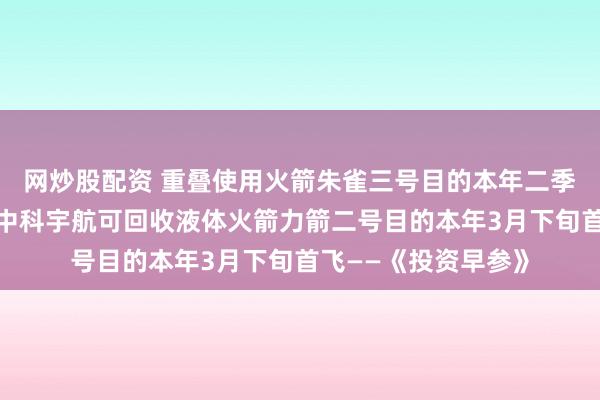 网炒股配资 重叠使用火箭朱雀三号目的本年二季度再次挑战回收;中科宇航可回收液体火箭力箭二号目的本年3月下旬首飞——《投资早参》