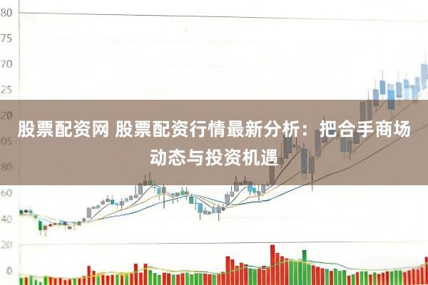 股票配资网 股票配资行情最新分析：把合手商场动态与投资机遇