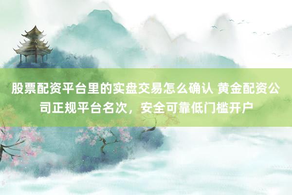 股票配资平台里的实盘交易怎么确认 黄金配资公司正规平台名次，安全可靠低门槛开户
