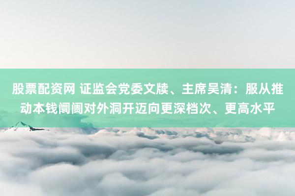 股票配资网 证监会党委文牍、主席吴清：服从推动本钱阛阓对外洞开迈向更深档次、更高水平