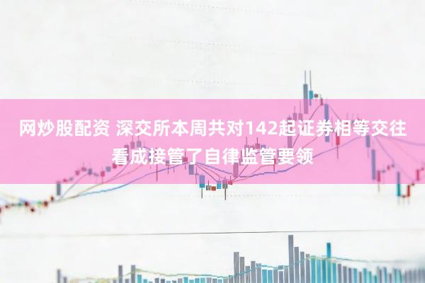 网炒股配资 深交所本周共对142起证券相等交往看成接管了自律监管要领