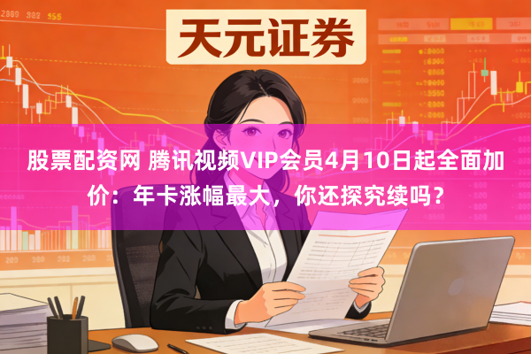 股票配资网 腾讯视频VIP会员4月10日起全面加价：年卡涨幅最大，你还探究续吗？