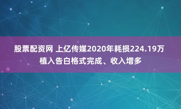 股票配资网 上亿传媒2020年耗损224.19万 植入告白格式完成、收入增多