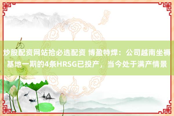炒股配资网站拾必选配资 博盈特焊：公司越南坐褥基地一期的4条HRSG已投产，当今处于满产情景