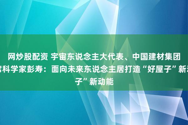 网炒股配资 宇宙东说念主大代表、中国建材集团首席科学家彭寿：面向未来东说念主居打造“好屋子”新动能