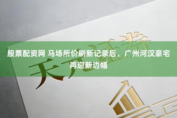 股票配资网 马场所价刷新记录后，广州河汉豪宅再迎新边幅