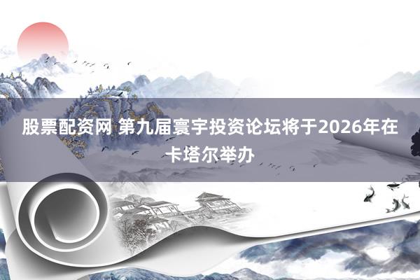 股票配资网 第九届寰宇投资论坛将于2026年在卡塔尔举办