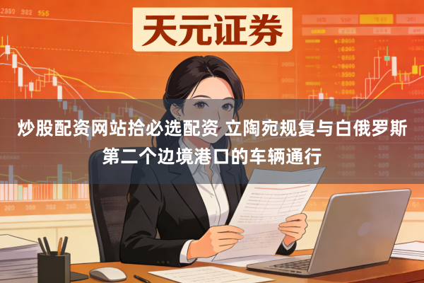炒股配资网站拾必选配资 立陶宛规复与白俄罗斯第二个边境港口的车辆通行