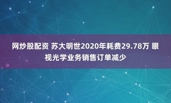 网炒股配资 苏大明世2020年耗费29.78万 眼视光学业务销售订单减少