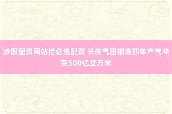 炒股配资网站拾必选配资 长庆气田相连四年产气冲突500亿立方米
