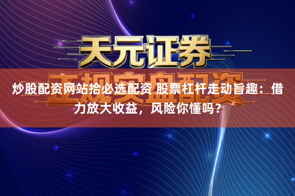 炒股配资网站拾必选配资 股票杠杆走动旨趣：借力放大收益，风险你懂吗？