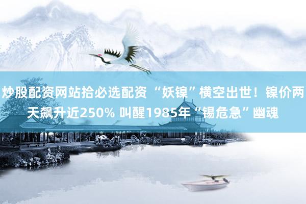 炒股配资网站拾必选配资 “妖镍”横空出世！镍价两天飙升近250% 叫醒1985年“锡危急”幽魂