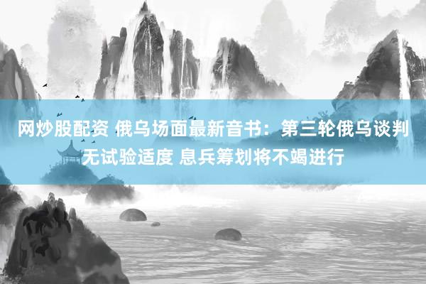 网炒股配资 俄乌场面最新音书：第三轮俄乌谈判无试验适度 息兵筹划将不竭进行
