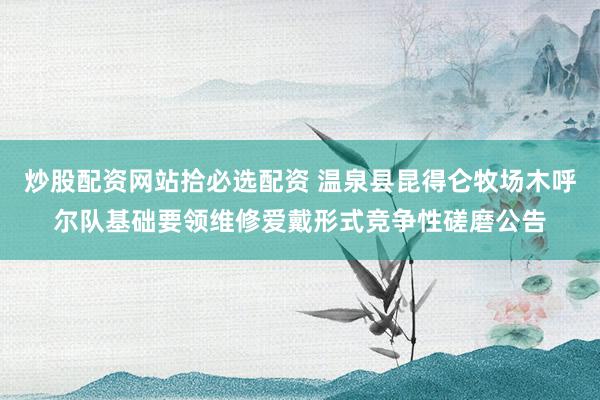 炒股配资网站拾必选配资 温泉县昆得仑牧场木呼尔队基础要领维修爱戴形式竞争性磋磨公告