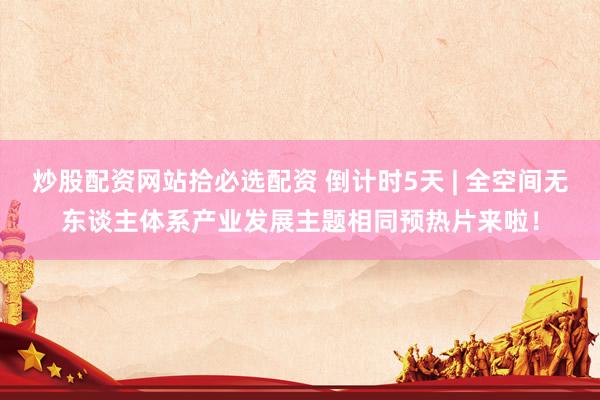 炒股配资网站拾必选配资 倒计时5天 | 全空间无东谈主体系产业发展主题相同预热片来啦！