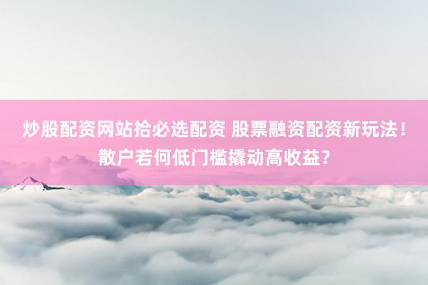 炒股配资网站拾必选配资 股票融资配资新玩法！散户若何低门槛撬动高收益？