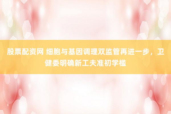 股票配资网 细胞与基因调理双监管再进一步，卫健委明确新工夫准初学槛