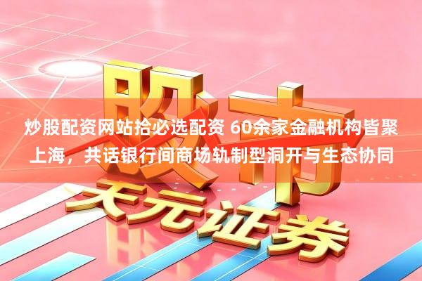 炒股配资网站拾必选配资 60余家金融机构皆聚上海，共话银行间商场轨制型洞开与生态协同