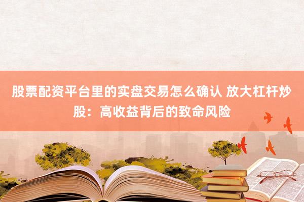 股票配资平台里的实盘交易怎么确认 放大杠杆炒股：高收益背后的致命风险