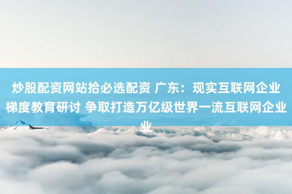 炒股配资网站拾必选配资 广东：现实互联网企业梯度教育研讨 争取打造万亿级世界一流互联网企业
