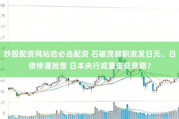 炒股配资网站拾必选配资 石破茂辞职激发日元、日债惨遭抛售 日本央行或重走低息路？