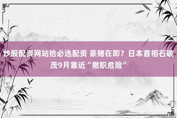 炒股配资网站拾必选配资 豪赌在即？日本首相石破茂9月靠近“撤职危险”