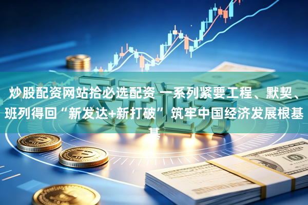炒股配资网站拾必选配资 一系列紧要工程、默契、班列得回“新发达+新打破” 筑牢中国经济发展根基
