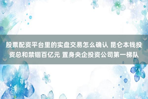 股票配资平台里的实盘交易怎么确认 昆仑本钱投资总和禁锢百亿元 置身央企投资公司第一梯队